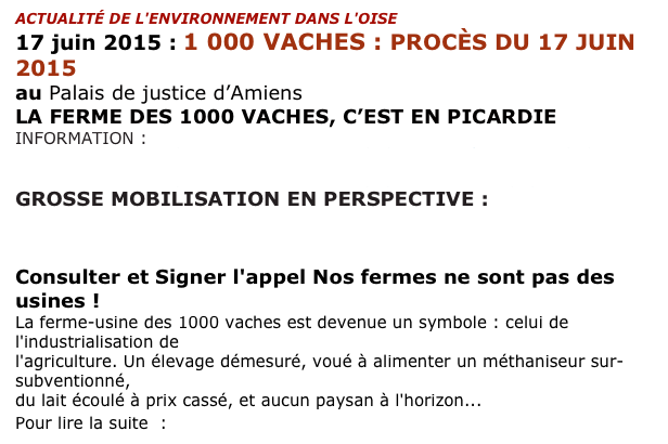 ACTUALITÉ DE L'ENVIRONNEMENT DANS L'OISE
17 juin 2015 : 1 000 VACHES : PROCÈS DU 17 JUIN 2015
au Palais de justice d’Amiens
LA FERME DES 1000 VACHES, C’EST EN PICARDIE 
INFORMATION : http://www.confederationpaysanne.fr/gen_article.php?id=3528
                        http://www.confederationpaysanne.fr/actu.php?id=3593
GROSSE MOBILISATION EN PERSPECTIVE : 
https://france.attac.org/agenda/article/1-000-vaches-mobilisons-nous-pour

Consulter et Signer l'appel Nos fermes ne sont pas des usines !
La ferme-usine des 1000 vaches est devenue un symbole : celui de l'industrialisation de 
l'agriculture. Un élevage démesuré, voué à alimenter un méthaniseur sur-subventionné, 
du lait écoulé à prix cassé, et aucun paysan à l'horizon... 
Pour lire la suite  : http://www.confederationpaysanne.fr/gen_article.php?id=2264&t=AGIR%20! 