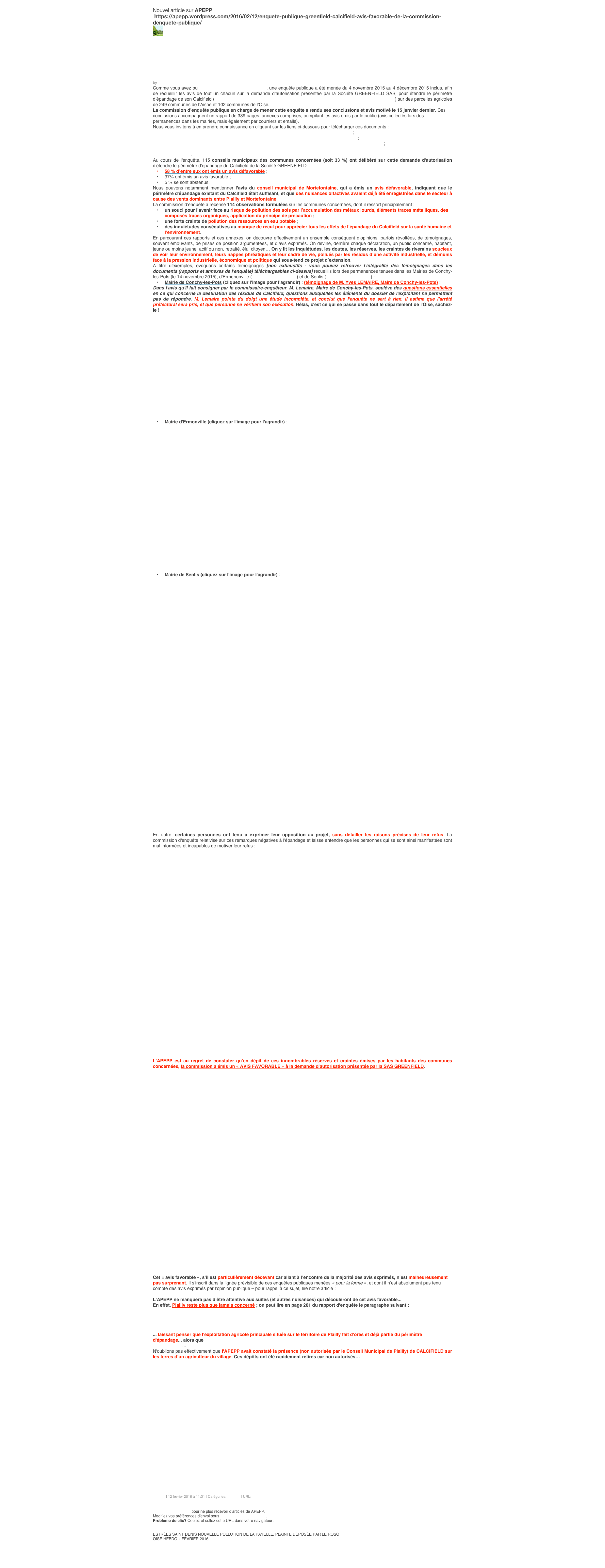 
Nouvel article sur APEPP       
 https://apepp.wordpress.com/2016/02/12/enquete-publique-greenfield-calcifield-avis-favorable-de-la-commission-denquete-publique/
￼
￼
Enquête publique GREENFIELD / CALCIFIELD : avis « favorable » de la commission d’enquête publique…
by APEPP
Comme vous avez pu en être informé précédemment, une enquête publique a été menée du 4 novembre 2015 au 4 décembre 2015 inclus, afin de recueillir les avis de tout un chacun sur la demande d’autorisation présentée par la Société GREENFIELD SAS, pour étendre le périmètre d’épandage de son Calcifield (résidu contenant des métaux lourds, issu de son site industriel de Château-Thierry) sur des parcelles agricoles de 249 communes de l’Aisne et 102 communes de l’Oise.
La commission d’enquête publique en charge de mener cette enquête a rendu ses conclusions et avis motivé le 15 janvier dernier. Ces conclusions accompagnent un rapport de 339 pages, annexes comprises, compilant les avis émis par le public (avis collectés lors des permanences dans les mairies, mais également par courriers et emails).
Nous vous invitons à en prendre connaissance en cliquant sur les liens ci-dessous pour télécharger ces documents :
Rapport de la commission d'enquête publique "Greenfield / Calcifield" - Pages 1 à 108 ;
Rapport de la commission d'enquête publique "Greenfield / Calcifield" - Pages 109 à 235 ;
Rapport de la commission d'enquête publique "Greenfield / Calcifield" - ANNEXES - Pages 236 à 339 ;
Rapport de la commission d'enquête publique "Greenfield / Calcifield" - CONCLUSION ET AVIS MOTIVE DE LA COMMISSION D'ENQUETE.
Au cours de l'enquête, 115 conseils municipaux des communes concernées (soit 33 %) ont délibéré sur cette demande d'autorisation d'étendre le périmètre d'épandage du Calcifield de la Société GREENFIELD  :
58 % d’entre eux ont émis un avis défavorable ;
37% ont émis un avis favorable ;
5 % se sont abstenus.
Nous pouvons notamment mentionner l'avis du conseil municipal de Mortefontaine, qui a émis un avis défavorable, indiquant que le périmètre d'épandage existant du Calcifield était suffisant, et que des nuisances olfactives avaient déjà été enregistrées dans le secteur à cause des vents dominants entre Plailly et Mortefontaine.
La commission d'enquête a recensé 114 observations formulées sur les communes concernées, dont il ressort principalement :
un souci pour l’avenir face au risque de pollution des sols par l’accumulation des métaux lourds, éléments traces métalliques, des composés traces organiques, application du principe de précaution ;
une forte crainte de pollution des ressources en eau potable ;
des inquiétudes consécutives au manque de recul pour apprécier tous les effets de l’épandage du Calcifield sur la santé humaine et l’environnement.
En parcourant ces rapports et ces annexes, on découvre effectivement un ensemble conséquent d’opinions, parfois révoltées, de témoignages, souvent émouvants, de prises de position argumentées, et d’avis exprimés. On devine, derrière chaque déclaration, un public concerné, habitant, jeune ou moins jeune, actif ou non, retraité, élu, citoyen… On y lit les inquiétudes, les doutes, les réserves, les craintes de riverains soucieux de voir leur environnement, leurs nappes phréatiques et leur cadre de vie, pollués par les résidus d’une activité industrielle, et démunis face à la pression industrielle, économique et politique qui sous-tend ce projet d’extension.
A titre d'exemples, évoquons certains témoignages [non exhaustifs - vous pouvez retrouver l'intégralité des témoignages dans les documents (rapports et annexes de l'enquête) téléchargeables ci-dessus] recueillis lors des permanences tenues dans les Mairies de Conchy-les-Pots (le 14 novembre 2015), d'Ermenonville (le 14 novembre 2015) et de Senlis (le 27 novembre 2015) :
Mairie de Conchy-les-Pots (cliquez sur l'image pour l'agrandir) : (témoignage de M. Yves LEMAIRE, Maire de Conchy-les-Pots) :
Dans l'avis qu'il fait consigner par le commissaire-enquêteur, M. Lemaire, Maire de Conchy-les-Pots, soulève des questions essentielles en ce qui concerne la destination des résidus de Calcifield, questions auxquelles les éléments du dossier de l'exploitant ne permettent pas de répondre. M. Lemaire pointe du doigt une étude incomplète, et conclut que l'enquête ne sert à rien. Il estime que l'arrêté préfectoral sera pris, et que personne ne vérifiera son exécution. Hélas, c'est ce qui se passe dans tout le département de l'Oise, sachez-le !
￼
Mairie d'Ermonville (cliquez sur l'image pour l'agrandir) :
￼
Mairie de Senlis (cliquez sur l'image pour l'agrandir) :
￼
En outre, certaines personnes ont tenu à exprimer leur opposition au projet, sans détailler les raisons précises de leur refus. La commission d'enquête relativise sur ces remarques négatives à l'épandage et laisse entendre que les personnes qui se sont ainsi manifestées sont mal informées et incapables de motiver leur refus :
￼
L’APEPP est au regret de constater qu’en dépit de ces innombrables réserves et craintes émises par les habitants des communes concernées, la commission a émis un « AVIS FAVORABLE » à la demande d’autorisation présentée par la SAS GREENFIELD.
￼
Cet « avis favorable », s’il est particulièrement décevant car allant à l’encontre de la majorité des avis exprimés, n’est malheureusement pas surprenant. Il s’inscrit dans la lignée prévisible de ces enquêtes publiques menées « pour la forme », et dont il n’est absolument pas tenu compte des avis exprimés par l’opinion publique – pour rappel à ce sujet, lire notre article : « La vérité sur les nuisances olfactives liées au compostage : l’exemple d’Ermenonville – un cas d’école ».
L’APEPP ne manquera pas d’être attentive aux suites (et autres nuisances) qui découleront de cet avis favorable...
En effet, Plailly reste plus que jamais concerné ; on peut lire en page 201 du rapport d'enquête le paragraphe suivant :
￼
... laissant penser que l'exploitation agricole principale située sur le territoire de Plailly fait d'ores et déjà partie du périmètre d'épandage... alors que le conseil municipal a rejeté la demande d'autorisation d'extension du périmètre d'épandage de la société GREENFIELD...
N'oublions pas effectivement que l'APEPP avait constaté la présence (non autorisée par le Conseil Municipal de Plailly) de CALCIFIELD sur les terres d’un agriculteur du village. Ces dépôts ont été rapidement retirés car non autorisés…
￼

APEPP | 12 février 2016 à 11:31 | Catégories: Général | URL: http://wp.me/p2AHrH-f0
Commentaire
   Voir tous les commentaires
Résilier l'abonnement pour ne plus recevoir d'articles de APEPP.
Modifiez vos préférences d'envoi sous Gestion des Souscriptions.
Problème de clic? Copiez et collez cette URL dans votre navigateur: 
https://apepp.wordpress.com/2016/02/12/enquete-publique-greenfield-calcifield-avis-favorable-de-la-commission-denquete-publique/

ESTRÉES SAINT DENIS NOUVELLE POLLUTION DE LA PAYELLE. PLAINTE DÉPOSÉE PAR LE ROSO
OISE HEBDO « FÉVRIER 2016
