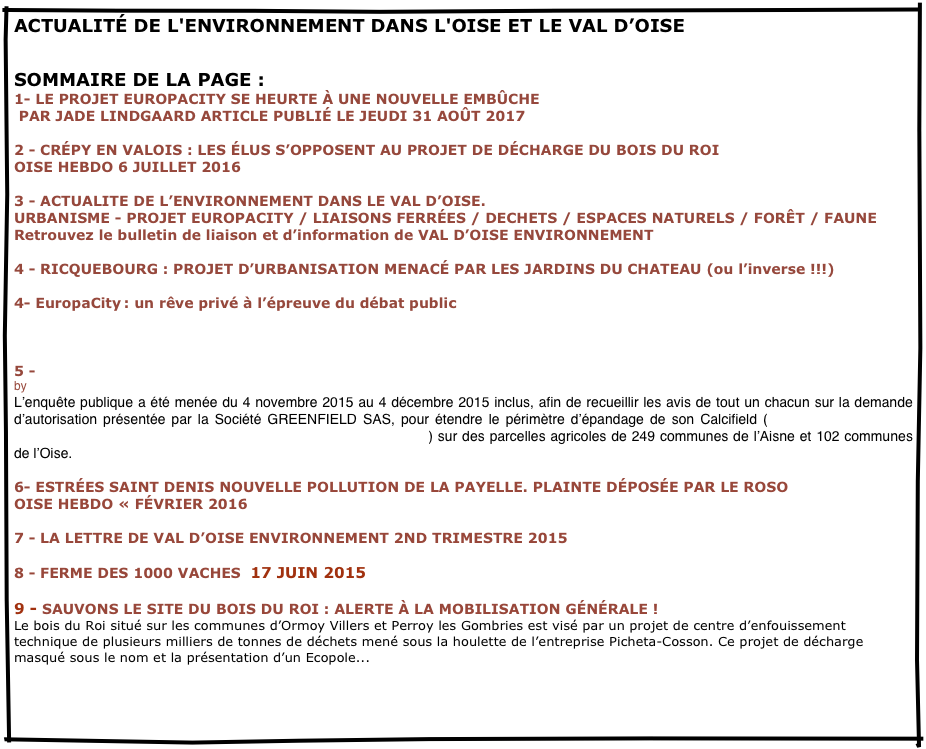 ACTUALITÉ DE L'ENVIRONNEMENT DANS L'OISE, LE VAL D’OISE, LA PICARDIE /LA REGION NORD PICARDIE...
SOMMAIRE DE LA PAGE :    
                    
1- LE PROJET EUROPACITY SE HEURTE À UNE NOUVELLE EMBÛCHE
 PAR JADE LINDGAARD ARTICLE PUBLIÉ LE JEUDI 31 AOÛT 2017  

2 - CRÉPY EN VALOIS : LES ÉLUS S’OPPOSENT AU PROJET DE DÉCHARGE DU BOIS DU ROI
OISE HEBDO 6 JUILLET 2016

3 - ACTUALITE DE L’ENVIRONNEMENT DANS LE VAL D’OISE.
URBANISME - PROJET EUROPACITY / LIAISONS FERRÉES / DECHETS / ESPACES NATURELS / FORÊT / FAUNE Retrouvez le bulletin de liaison et d’information de VAL D’OISE ENVIRONNEMENT

4 - RICQUEBOURG : PROJET D’URBANISATION MENACÉ PAR LES JARDINS DU CHATEAU (ou l’inverse !!!)

4- EuropaCity : un rêve privé à l’épreuve du débat public
image: http://www.lesechos.fr/medias/2016/02/19/1200850_europacity-un-reve-prive-a-lepreuve-du-debat-public-web-tete-021702391297_660x352p.jpg

5 - Enquête publique GREENFIELD / CALCIFIELD : avis « favorable » de la commission d’enquête publique…
by APEPP
L’enquête publique a été menée du 4 novembre 2015 au 4 décembre 2015 inclus, afin de recueillir les avis de tout un chacun sur la demande d’autorisation présentée par la Société GREENFIELD SAS, pour étendre le périmètre d’épandage de son Calcifield (résidu contenant des métaux lourds, issu de son site industriel de Château-Thierry) sur des parcelles agricoles de 249 communes de l’Aisne et 102 communes de l’Oise.

6- ESTRÉES SAINT DENIS NOUVELLE POLLUTION DE LA PAYELLE. PLAINTE DÉPOSÉE PAR LE ROSO
OISE HEBDO « FÉVRIER 2016

7 - LA LETTRE DE VAL D’OISE ENVIRONNEMENT 2ND TRIMESTRE 2015

8 - FERME DES 1000 VACHES  17 JUIN 2015

9 - SAUVONS LE SITE DU BOIS DU ROI : ALERTE À LA MOBILISATION GÉNÉRALE ! 
Le bois du Roi situé sur les communes d’Ormoy Villers et Perroy les Gombries est visé par un projet de centre d’enfouissement technique de plusieurs milliers de tonnes de déchets mené sous la houlette de l’entreprise Picheta-Cosson. Ce projet de décharge masqué sous le nom et la présentation d’un Ecopole...



