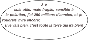 Je suis utile, mais fragile, sensible à la pollution, j’ai 250 millions d’années, et je voudrais vivre encore; 
si je vais bien, c’est toute la terre qui ira bien! 